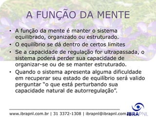 www.ibrapnl.com.br | 31 3372-1308 | ibrapnl@ibrapnl.com.br
A FUNÇÃO DA MENTE
• A função da mente é manter o sistema
equilibrado, organizado ou estruturado.
• O equilíbrio se dá dentro de certos limites
• Se a capacidade de regulação for ultrapassada, o
sistema poderá perder sua capacidade de
organizar-se ou de se manter estruturado.
• Quando o sistema apresenta alguma dificuldade
em recuperar seu estado de equilíbrio será valido
perguntar “o que está perturbando sua
capacidade natural de autorregulação”.
 