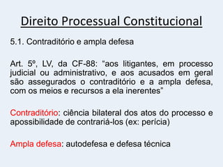 Direito Processual Constitucional
5.1. Contraditório e ampla defesa
Art. 5º, LV, da CF-88: “aos litigantes, em processo
judicial ou administrativo, e aos acusados em geral
são assegurados o contraditório e a ampla defesa,
com os meios e recursos a ela inerentes”
Contraditório: ciência bilateral dos atos do processo e
apossibilidade de contrariá-los (ex: perícia)
Ampla defesa: autodefesa e defesa técnica
 