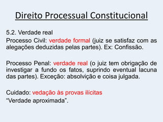 Direito Processual Constitucional
5.2. Verdade real
Processo Civil: verdade formal (juiz se satisfaz com as
alegações deduzidas pelas partes). Ex: Confissão.
Processo Penal: verdade real (o juiz tem obrigação de
investigar a fundo os fatos, suprindo eventual lacuna
das partes). Exceção: absolvição e coisa julgada.
Cuidado: vedação às provas ilícitas
“Verdade aproximada”.
 