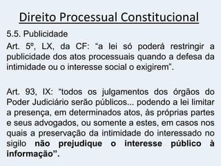Direito Processual Constitucional
5.5. Publicidade
Art. 5º, LX, da CF: “a lei só poderá restringir a
publicidade dos atos processuais quando a defesa da
intimidade ou o interesse social o exigirem”.
Art. 93, IX: “todos os julgamentos dos órgãos do
Poder Judiciário serão públicos... podendo a lei limitar
a presença, em determinados atos, às próprias partes
e seus advogados, ou somente a estes, em casos nos
quais a preservação da intimidade do interessado no
sigilo não prejudique o interesse público à
informação”.
 