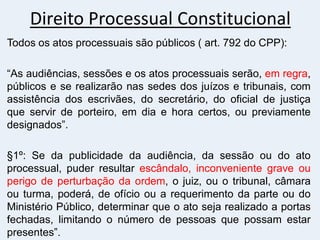 Direito Processual Constitucional
Todos os atos processuais são públicos ( art. 792 do CPP):
“As audiências, sessões e os atos processuais serão, em regra,
públicos e se realizarão nas sedes dos juízos e tribunais, com
assistência dos escrivães, do secretário, do oficial de justiça
que servir de porteiro, em dia e hora certos, ou previamente
designados”.
§1º: Se da publicidade da audiência, da sessão ou do ato
processual, puder resultar escândalo, inconveniente grave ou
perigo de perturbação da ordem, o juiz, ou o tribunal, câmara
ou turma, poderá, de ofício ou a requerimento da parte ou do
Ministério Público, determinar que o ato seja realizado a portas
fechadas, limitando o número de pessoas que possam estar
presentes”.
 