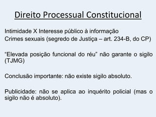 Direito Processual Constitucional
Intimidade X Interesse público à informação
Crimes sexuais (segredo de Justiça – art. 234-B, do CP)
“Elevada posição funcional do réu” não garante o sigilo
(TJMG)
Conclusão importante: não existe sigilo absoluto.
Publicidade: não se aplica ao inquérito policial (mas o
sigilo não é absoluto).
 