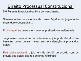 Direito Processual Constitucional
5.6.Persuasão racional ou livre convencimento
Situa-se entre os sistemas da prova legal e do julgamento
secundum conscientiam.
Prova legal: as provas têm valores prefixados e inalteráveis.
Julgamento secundum conscientiam: o juiz pode decidir com
base na prova ou sem levar em consideração a prova dos
autos.
Persuasão racional: o juiz tem de decidir de acordo com as
provas dos autos, usando critérios racionais
 