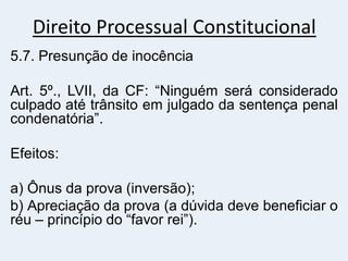 Direito Processual Constitucional
5.7. Presunção de inocência
Art. 5º., LVII, da CF: “Ninguém será considerado
culpado até trânsito em julgado da sentença penal
condenatória”.
Efeitos:
a) Ônus da prova (inversão);
b) Apreciação da prova (a dúvida deve beneficiar o
réu – princípio do “favor rei”).
 
