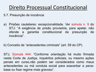 Direito Processual Constitucional
5.7. Presunção de inocência
a) Prisões cautelares: excepcionalidade. Ver súmula n. 9 do
STJ: “A exigência de prisão provisória, para apelar, não
ofende a garantia constitucional da presunção de
inocência”.
b) Conceito de “antecedentes criminais” (art. 59 do CP).
STJ, Súmula 444: “Conforme orientação há muito firmada
nesta Corte de Justiça, inquéritos policiais, ou mesmo ações
penais em curso,não podem ser considerados como maus
antecedentes ou má conduta social para exacerbar a pena-
base ou fixar regime mais gravoso“.
 