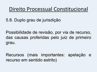 Direito Processual Constitucional
5.8. Duplo grau de jurisdição
Possibilidade de revisão, por via de recurso,
das causas proferidas pelo juiz de primeiro
grau.
Recursos (mais importantes: apelação e
recurso em sentido estrito)
 
