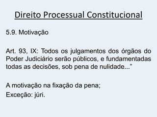 Direito Processual Constitucional
5.9. Motivação
Art. 93, IX: Todos os julgamentos dos órgãos do
Poder Judiciário serão públicos, e fundamentadas
todas as decisões, sob pena de nulidade...”
A motivação na fixação da pena;
Exceção: júri.
 