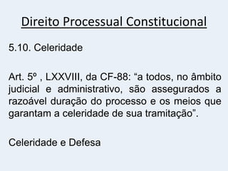 Direito Processual Constitucional
5.10. Celeridade
Art. 5º , LXXVIII, da CF-88: “a todos, no âmbito
judicial e administrativo, são assegurados a
razoável duração do processo e os meios que
garantam a celeridade de sua tramitação”.
Celeridade e Defesa
 