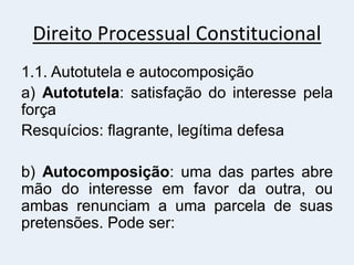 Direito Processual Constitucional
1.1. Autotutela e autocomposição
a) Autotutela: satisfação do interesse pela
força
Resquícios: flagrante, legítima defesa
b) Autocomposição: uma das partes abre
mão do interesse em favor da outra, ou
ambas renunciam a uma parcela de suas
pretensões. Pode ser:
 