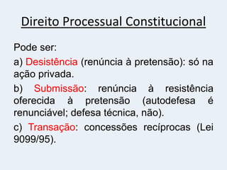 Direito Processual Constitucional
Pode ser:
a) Desistência (renúncia à pretensão): só na
ação privada.
b) Submissão: renúncia à resistência
oferecida à pretensão (autodefesa é
renunciável; defesa técnica, não).
c) Transação: concessões recíprocas (Lei
9099/95).
 