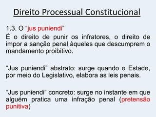 Direito Processual Constitucional
1.3. O “jus puniendi”
É o direito de punir os infratores, o direito de
impor a sanção penal àqueles que descumprem o
mandamento proibitivo.
“Jus puniendi” abstrato: surge quando o Estado,
por meio do Legislativo, elabora as leis penais.
“Jus puniendi” concreto: surge no instante em que
alguém pratica uma infração penal (pretensão
punitiva)
 