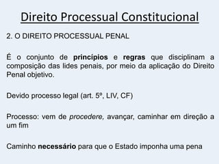 Direito Processual Constitucional
2. O DIREITO PROCESSUAL PENAL
É o conjunto de princípios e regras que disciplinam a
composição das lides penais, por meio da aplicação do Direito
Penal objetivo.
Devido processo legal (art. 5º, LIV, CF)
Processo: vem de procedere, avançar, caminhar em direção a
um fim
Caminho necessário para que o Estado imponha uma pena
 