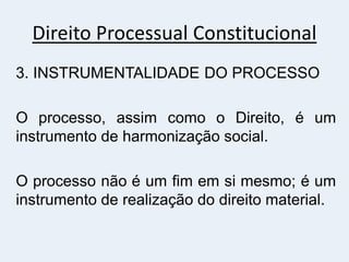 Direito Processual Constitucional
3. INSTRUMENTALIDADE DO PROCESSO
O processo, assim como o Direito, é um
instrumento de harmonização social.
O processo não é um fim em si mesmo; é um
instrumento de realização do direito material.
 
