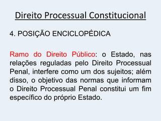 Direito Processual Constitucional
4. POSIÇÃO ENCICLOPÉDICA
Ramo do Direito Público: o Estado, nas
relações reguladas pelo Direito Processual
Penal, interfere como um dos sujeitos; além
disso, o objetivo das normas que informam
o Direito Processual Penal constitui um fim
específico do próprio Estado.
 