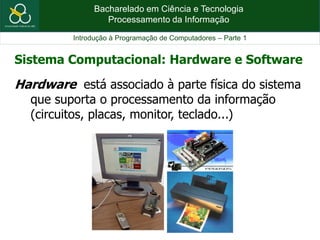 Bacharelado em Ciência e Tecnologia
Processamento da Informação
Introdução à Programação de Computadores – Parte 1
Hardware está associado à parte física do sistema
que suporta o processamento da informação
(circuitos, placas, monitor, teclado...)
Sistema Computacional: Hardware e Software
 