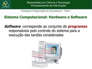 Bacharelado em Ciência e Tecnologia
Processamento da Informação
Introdução à Programação de Computadores – Parte 1
Software corresponde ao conjunto de programas
responsáveis pelo controle do sistema para a
execução das tarefas consideradas
Sistema Computacional: Hardware e Software
 