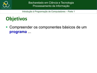 Bacharelado em Ciência e Tecnologia
Processamento da Informação
Introdução à Programação de Computadores – Parte 1
Objetivos
 Compreender os componentes básicos de um
programa ...
 