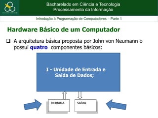 Bacharelado em Ciência e Tecnologia
Processamento da Informação
Introdução à Programação de Computadores – Parte 1
 A arquitetura básica proposta por John von Neumann o
possui quatro componentes básicos:
Hardware Básico de um Computador
I - Unidade de Entrada e
Saída de Dados;
 