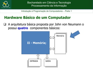 Bacharelado em Ciência e Tecnologia
Processamento da Informação
Introdução à Programação de Computadores – Parte 1
 A arquitetura básica proposta por John von Neumann o
possui quatro componentes básicos:
Hardware Básico de um Computador
II - Memória;
 