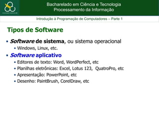 Bacharelado em Ciência e Tecnologia
Processamento da Informação
Introdução à Programação de Computadores – Parte 1
• Software de sistema, ou sistema operacional
• Windows, Linux, etc.
• Software aplicativo
• Editores de texto: Word, WordPerfect, etc
• Planilhas eletrônicas: Excel, Lotus 123, QuatroPro, etc
• Apresentação: PowerPoint, etc
• Desenho: PaintBrush, CorelDraw, etc
Tipos de Software
 
