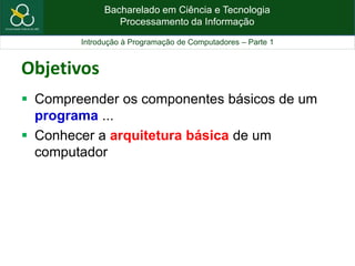 Bacharelado em Ciência e Tecnologia
Processamento da Informação
Introdução à Programação de Computadores – Parte 1
Objetivos
 Compreender os componentes básicos de um
programa ...
 Conhecer a arquitetura básica de um
computador
 