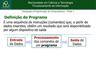 Bacharelado em Ciência e Tecnologia
Processamento da Informação
Introdução à Programação de Computadores – Parte 1
É uma sequência de instruções (comandos) que, a partir de
dados inseridos, obtêm um resultado que será disponibilizado
por algum dispositivo de saída
Definição de Programa
Entrada
de Dados
Processamento
dos comandos de
um programa
Saída de
Dados
 