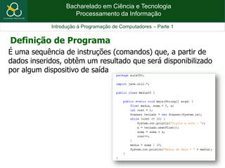 Bacharelado em Ciência e Tecnologia
Processamento da Informação
Introdução à Programação de Computadores – Parte 1
É uma sequência de instruções (comandos) que, a partir de
dados inseridos, obtêm um resultado que será disponibilizado
por algum dispositivo de saída
Definição de Programa
 