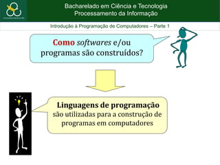 Bacharelado em Ciência e Tecnologia
Processamento da Informação
Introdução à Programação de Computadores – Parte 1
Linguagens de programação
são utilizadas para a construção de
programas em computadores
Como softwares e/ou
programas são construídos?
 