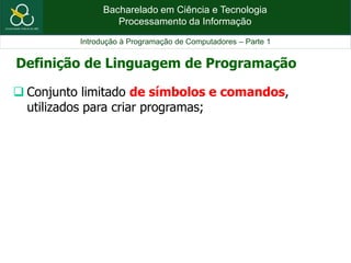 Bacharelado em Ciência e Tecnologia
Processamento da Informação
Introdução à Programação de Computadores – Parte 1
 Conjunto limitado de símbolos e comandos,
utilizados para criar programas;
Definição de Linguagem de Programação
 