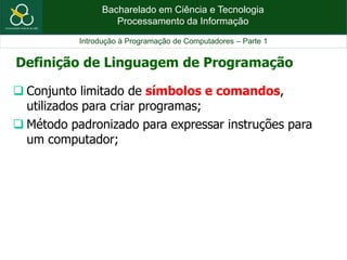 Bacharelado em Ciência e Tecnologia
Processamento da Informação
Introdução à Programação de Computadores – Parte 1
 Conjunto limitado de símbolos e comandos,
utilizados para criar programas;
 Método padronizado para expressar instruções para
um computador;
Definição de Linguagem de Programação
 