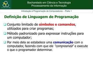 Bacharelado em Ciência e Tecnologia
Processamento da Informação
Introdução à Programação de Computadores – Parte 1
 Conjunto limitado de símbolos e comandos,
utilizados para criar programas;
 Método padronizado para expressar instruções para
um computador;
 Por meio dela se estabelece uma comunicação com o
computador, fazendo com que ele “compreenda” e execute
o que o programador determinar.
Definição de Linguagem de Programação
 