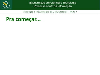 Bacharelado em Ciência e Tecnologia
Processamento da Informação
Introdução à Programação de Computadores – Parte 1
Pra começar...
 