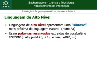 Bacharelado em Ciência e Tecnologia
Processamento da Informação
Introdução à Programação de Computadores – Parte 1
Linguagem de Alto Nível
• Linguagens de alto nível apresentam uma “sintaxe”
mais próxima da linguagem natural (humana)
• Usam palavras reservadas extraídas do vocabulário
corrente (int, public, if, else, while, ...)
 