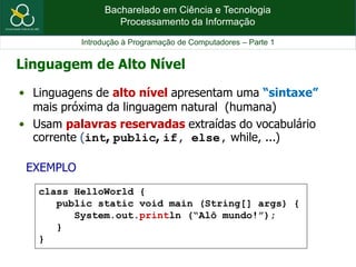 Bacharelado em Ciência e Tecnologia
Processamento da Informação
Introdução à Programação de Computadores – Parte 1
EXEMPLO
Linguagem de Alto Nível
class HelloWorld {
public static void main (String[] args) {
System.out.println (“Alô mundo!”);
}
}
• Linguagens de alto nível apresentam uma “sintaxe”
mais próxima da linguagem natural (humana)
• Usam palavras reservadas extraídas do vocabulário
corrente (int, public, if, else, while, ...)
 