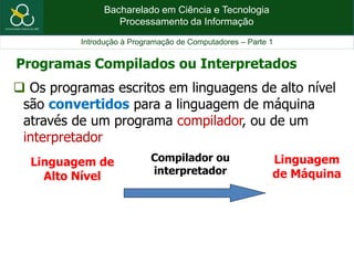 Bacharelado em Ciência e Tecnologia
Processamento da Informação
Introdução à Programação de Computadores – Parte 1
 Os programas escritos em linguagens de alto nível
são convertidos para a linguagem de máquina
através de um programa compilador, ou de um
interpretador
Linguagem de
Alto Nível
Linguagem
de Máquina
Compilador ou
interpretador
Programas Compilados ou Interpretados
 