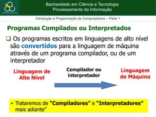 Bacharelado em Ciência e Tecnologia
Processamento da Informação
Introdução à Programação de Computadores – Parte 1
 Os programas escritos em linguagens de alto nível
são convertidos para a linguagem de máquina
através de um programa compilador, ou de um
interpretador
Linguagem de
Alto Nível
Linguagem
de Máquina
Compilador ou
interpretador
• Trataremos de “Compiladores” e “Interpretadores”
mais adiante”
Programas Compilados ou Interpretados
 