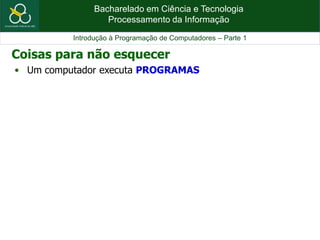 Bacharelado em Ciência e Tecnologia
Processamento da Informação
Introdução à Programação de Computadores – Parte 1
• Um computador executa PROGRAMAS
Coisas para não esquecer
 