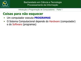 Bacharelado em Ciência e Tecnologia
Processamento da Informação
Introdução à Programação de Computadores – Parte 1
• Um computador executa PROGRAMAS
• O Sistema Computacional depende do Hardware (computador)
e do Software (programas)
Coisas para não esquecer
 
