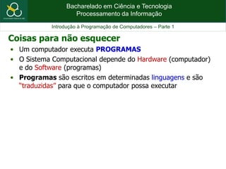 Bacharelado em Ciência e Tecnologia
Processamento da Informação
Introdução à Programação de Computadores – Parte 1
• Um computador executa PROGRAMAS
• O Sistema Computacional depende do Hardware (computador)
e do Software (programas)
• Programas são escritos em determinadas linguagens e são
“traduzidas” para que o computador possa executar
Coisas para não esquecer
 