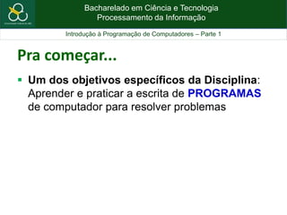 Bacharelado em Ciência e Tecnologia
Processamento da Informação
Introdução à Programação de Computadores – Parte 1
Pra começar...
 Um dos objetivos específicos da Disciplina:
Aprender e praticar a escrita de PROGRAMAS
de computador para resolver problemas
 