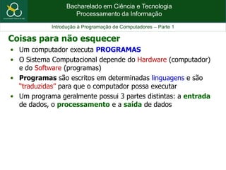 Bacharelado em Ciência e Tecnologia
Processamento da Informação
Introdução à Programação de Computadores – Parte 1
• Um computador executa PROGRAMAS
• O Sistema Computacional depende do Hardware (computador)
e do Software (programas)
• Programas são escritos em determinadas linguagens e são
“traduzidas” para que o computador possa executar
• Um programa geralmente possui 3 partes distintas: a entrada
de dados, o processamento e a saída de dados
Coisas para não esquecer
 
