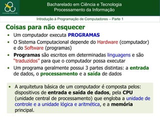 Bacharelado em Ciência e Tecnologia
Processamento da Informação
Introdução à Programação de Computadores – Parte 1
• Um computador executa PROGRAMAS
• O Sistema Computacional depende do Hardware (computador)
e do Software (programas)
• Programas são escritos em determinadas linguagens e são
“traduzidos” para que o computador possa executar
• Um programa geralmente possui 3 partes distintas: a entrada
de dados, o processamento e a saída de dados
• A arquitetura básica de um computador é composta pelos:
dispositivos de entrada e saída de dados, pela CPU
(unidade central de processamento) que engloba a unidade de
controle e a unidade lógica e aritmética, e a memória
principal.
Coisas para não esquecer
 
