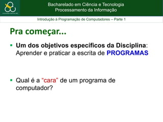 Bacharelado em Ciência e Tecnologia
Processamento da Informação
Introdução à Programação de Computadores – Parte 1
Pra começar...
 Um dos objetivos específicos da Disciplina:
Aprender e praticar a escrita de PROGRAMAS
 Qual é a “cara” de um programa de
computador?
 