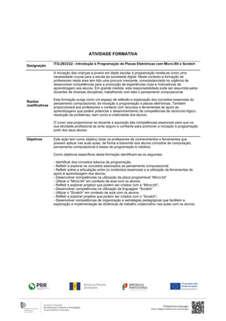 Designação
ITG-2933/22 - Introdução à Programação de Placas Eletrónicas com Micro:Bit e Scratch
Razões
Justificativas
A iniciação das crianças e jovens em idade escolar à programação revela-se como uma
necessidade crucial para a escola da sociedade digital. Neste contexto a formação de
professores nesta área tem tido uma procura crescente, consubstanciada na urgência de
desenvolver competências para a promoção de experiências ricas e motivadoras de
aprendizagem aos alunos. Em grande medida, esta responsabilidade pode ser assumida pelos
docentes de diversas disciplinas, trabalhando com eles o pensamento computacional.
Esta formação surge como um espaço de reflexão e exploração dos conceitos essenciais do
pensamento computacional, da iniciação à programação e placas eletrónicas. Também
proporcionará aos professores o contacto com recursos e ferramentas de apoio às
aprendizagens que podem potenciar o desenvolvimento de competências de raciocínio lógico,
resolução de problemas, bem como a criatividade dos alunos.
O curso visa proporcionar ao docente a aquisição das competências essenciais para que na
sua atividade profissional se sinta seguro e confiante para promover a iniciação à programação
junto dos seus alunos.
Objetivos Esta ação tem como objetivo dotar os professores de conhecimentos e ferramentas que
possam aplicar nas suas aulas, de forma a transmitir aos alunos conceitos de computação,
pensamento computacional e bases de programação e robótica.
Como objetivos específicos desta formação identificam-se os seguintes:
- Identificar dos conceitos básicos de programação;
- Refletir e explorar os conceitos associados ao pensamento computacional;
- Refletir sobre a articulação entre os conteúdos essenciais e a utilização de ferramentas de
apoio à aprendizagem dos alunos;
- Desenvolver competências na utilização da placa programável “Micro:bit”
- Utilizar a “Micro:bit” em contexto de aula com os alunos;
- Refletir e explorar projetos que podem ser criados com a “Micro:bit”;
- Desenvolver competências na utilização da linguagem “Scratch”
- Utilizar o “Scratch” em contexto de aula com os alunos;
- Refletir e explorar projetos que podem ser criados com o “Scratch”;
- Desenvolver competências de organização e estratégias pedagógicas que facilitem a
exploração e implementação de dinâmicas de trabalho colaborativo nas aulas com os alunos.
Plataforma Interagir
https://digital.madeira.gov.pt/interagir
ATIVIDADE FORMATIVA
 