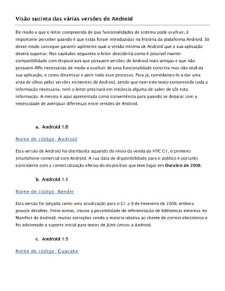 Visão sucinta das várias versões de Android
De modo a que o leitor compreenda de que funcionalidades de sistema pode usufruir, é
importante perceber quando é que estas foram introduzidas na história da plataforma Android. Só
desse modo consegue garantir agilmente qual a versão mínima de Android que a sua aplicação
deverá suportar. Nos capítulos seguintes o leitor descobrirá como é possível manter
compatibilidade com dispositivos que possuem versões de Android mais antigas e que não
possuem APIs necessárias de modo a usufruir de uma funcionalidade concreta mas não vital da
sua aplicação, e como dinamizar e gerir todo esse processo. Para já, convidamos-lo a dar uma
vista de olhos pelas versões existentes de Android, sendo que nem este texto compreende toda a
informação necessária, nem o leitor precisará em instância alguma de saber de côr esta
informação. A mesma é aqui apresentada como conveniência para quando se deparar com a
necessidade de averiguar diferenças entre versões de Android.
a. Android 1.0
Nome de código: Android
Esta versão de Android foi distribuída aquando do início da venda do HTC G1, o primeiro
smartphone comercial com Android. A sua data de disponibilidade para o público é portanto
coincidente com a comercialização efetiva do dispositivo que teve lugar em Outubro de 2008.
b. Android 1.1
Nome de código: Bender
Esta versão foi lançada como uma atualização para o G1 a 9 de Fevereiro de 2009, embora
poucos detalhes. Entre outras, trouxe a possibilidade de referenciação de bibliotecas externas no
Manifest de Android, muitas correções sendo a maioria relativa ao cliente de correio electrónico e
foi adicionado o suporte inicial para testes de JUnit únicos a Android.
c. Android 1.5
Nome de código: Cupcake
 