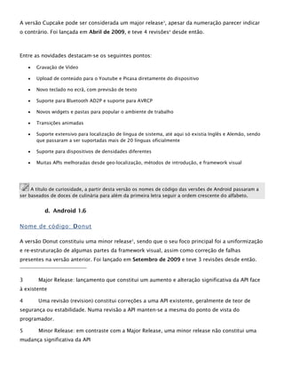 A versão Cupcake pode ser considerada um major release3
, apesar da numeração parecer indicar
o contrário. Foi lançada em Abril de 2009, e teve 4 revisões4
desde então.
Entre as novidades destacam-se os seguintes pontos:
 Gravação de Vídeo
 Upload de conteúdo para o Youtube e Picasa diretamente do dispositivo
 Novo teclado no ecrã, com previsão de texto
 Suporte para Bluetooth AD2P e suporte para AVRCP
 Novos widgets e pastas para popular o ambiente de trabalho
 Transições animadas
 Suporte extensivo para localização de língua de sistema, até aqui só existia Inglês e Alemão, sendo
que passaram a ser suportadas mais de 20 línguas oficialmente
 Suporte para dispositivos de densidades diferentes
 Muitas APIs melhoradas desde geo-localização, métodos de introdução, e framework visual
A título de curiosidade, a partir desta versão os nomes de código das versões de Android passaram a
ser baseados de doces de culinária para além da primeira letra seguir a ordem crescente do alfabeto.
d. Android 1.6
Nome de código: Donut
A versão Donut constituiu uma minor release5
, sendo que o seu foco principal foi a uniformização
e re-estruturação de algumas partes da framework visual, assim como correção de falhas
presentes na versão anterior. Foi lançado em Setembro de 2009 e teve 3 revisões desde então.
3 Major Release: lançamento que constitui um aumento e alteração significativa da API face
à existente
4 Uma revisão (revision) constitui correções a uma API existente, geralmente de teor de
segurança ou estabilidade. Numa revisão a API manten-se a mesma do ponto de vista do
programador.
5 Minor Release: em contraste com a Major Release, uma minor release não constitui uma
mudança significativa da API
 