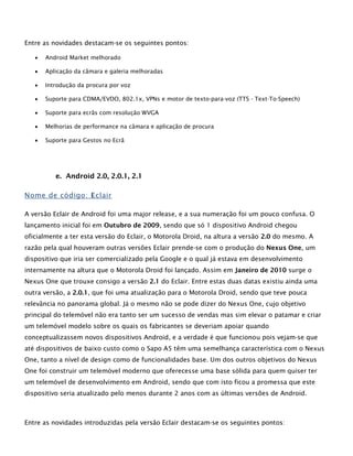 Entre as novidades destacam-se os seguintes pontos:
 Android Market melhorado
 Aplicação da câmara e galeria melhoradas
 Introdução da procura por voz
 Suporte para CDMA/EVDO, 802.1x, VPNs e motor de texto-para-voz (TTS - Text-To-Speech)
 Suporte para ecrãs com resolução WVGA
 Melhorias de performance na câmara e aplicação de procura
 Suporte para Gestos no Ecrã
e. Android 2.0, 2.0.1, 2.1
Nome de código: Eclair
A versão Eclair de Android foi uma major release, e a sua numeração foi um pouco confusa. O
lançamento inicial foi em Outubro de 2009, sendo que só 1 dispositivo Android chegou
oficialmente a ter esta versão do Eclair, o Motorola Droid, na altura a versão 2.0 do mesmo. A
razão pela qual houveram outras versões Eclair prende-se com o produção do Nexus One, um
dispositivo que iria ser comercializado pela Google e o qual já estava em desenvolvimento
internamente na altura que o Motorola Droid foi lançado. Assim em Janeiro de 2010 surge o
Nexus One que trouxe consigo a versão 2.1 do Eclair. Entre estas duas datas existiu ainda uma
outra versão, a 2.0.1, que foi uma atualização para o Motorola Droid, sendo que teve pouca
relevância no panorama global. Já o mesmo não se pode dizer do Nexus One, cujo objetivo
principal do telemóvel não era tanto ser um sucesso de vendas mas sim elevar o patamar e criar
um telemóvel modelo sobre os quais os fabricantes se deveriam apoiar quando
conceptualizassem novos dispositivos Android, e a verdade é que funcionou pois vejam-se que
até dispositivos de baixo custo como o Sapo A5 têm uma semelhança característica com o Nexus
One, tanto a nível de design como de funcionalidades base. Um dos outros objetivos do Nexus
One foi construir um telemóvel moderno que oferecesse uma base sólida para quem quiser ter
um telemóvel de desenvolvimento em Android, sendo que com isto ficou a promessa que este
dispositivo seria atualizado pelo menos durante 2 anos com as últimas versões de Android.
Entre as novidades introduzidas pela versão Eclair destacam-se os seguintes pontos:
 