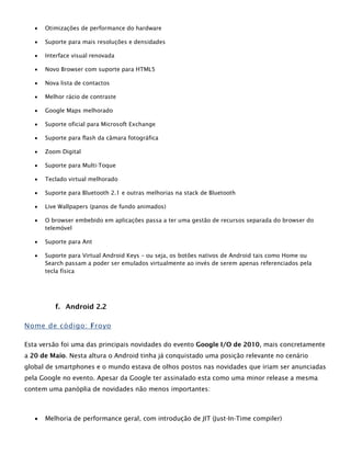  Otimizações de performance do hardware
 Suporte para mais resoluções e densidades
 Interface visual renovada
 Novo Browser com suporte para HTML5
 Nova lista de contactos
 Melhor rácio de contraste
 Google Maps melhorado
 Suporte oficial para Microsoft Exchange
 Suporte para flash da câmara fotográfica
 Zoom Digital
 Suporte para Multi-Toque
 Teclado virtual melhorado
 Suporte para Bluetooth 2.1 e outras melhorias na stack de Bluetooth
 Live Wallpapers (panos de fundo animados)
 O browser embebido em aplicações passa a ter uma gestão de recursos separada do browser do
telemóvel
 Suporte para Ant
 Suporte para Virtual Android Keys – ou seja, os botões nativos de Android tais como Home ou
Search passam a poder ser emulados virtualmente ao invés de serem apenas referenciados pela
tecla física
f. Android 2.2
Nome de código: Froyo
Esta versão foi uma das principais novidades do evento Google I/O de 2010, mais concretamente
a 20 de Maio. Nesta altura o Android tinha já conquistado uma posição relevante no cenário
global de smartphones e o mundo estava de olhos postos nas novidades que iriam ser anunciadas
pela Google no evento. Apesar da Google ter assinalado esta como uma minor release a mesma
contem uma panóplia de novidades não menos importantes:
 Melhoria de performance geral, com introdução de JIT (Just-In-Time compiler)
 