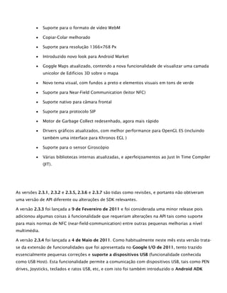  Suporte para o formato de vídeo WebM
 Copiar-Colar melhorado
 Suporte para resolução 1366×768 Px
 Introduzido novo look para Android Market
 Goggle Maps atualizado, contendo a nova funcionalidade de visualizar uma camada
unicolor de Edifícios 3D sobre o mapa
 Novo tema visual, com fundos a preto e elementos visuais em tons de verde
 Suporte para Near-Field Communication (leitor NFC)
 Suporte nativo para câmara frontal
 Suporte para protocolo SIP
 Motor de Garbage Collect redesenhado, agora mais rápido
 Drivers gráficos atualizados, com melhor performance para OpenGL ES (incluindo
também uma interface para Khronos EGL )
 Suporte para o sensor Giroscópio
 Várias bibliotecas internas atualizadas, e aperfeiçoamentos ao Just In Time Compiler
(JIT).
As versões 2.3.1, 2.3.2 e 2.3.5, 2.3.6 e 2.3.7 são tidas como revisões, e portanto não obtiveram
uma versão de API diferente ou alterações de SDK relevantes.
A versão 2.3.3 foi lançada a 9 de Fevereiro de 2011 e foi considerada uma minor release pois
adicionou algumas coisas à funcionalidade que requeriam alterações na API tais como suporte
para mais normas de NFC (near-field-communication) entre outras pequenas melhorias a nível
multimédia.
A versão 2.3.4 foi lançada a 4 de Maio de 2011. Como habitualmente neste mês esta versão trata-
se da extensão de funcionalidades que foi apresentada no Google I/O de 2011, tento trazido
essencialmente pequenas correções e suporte a dispositivos USB (funcionalidade conhecida
como USB Host). Esta funcionalidade permite a comunicação com dispositivos USB, tais como PEN
drives, Joysticks, teclados e ratos USB, etc, e com isto foi também introduzido o Android ADK
 