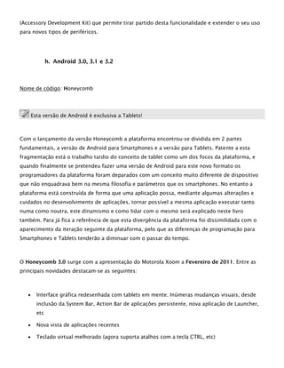 (Accessory Development Kit) que permite tirar partido desta funcionalidade e extender o seu uso
para novos tipos de periféricos.
h. Android 3.0, 3.1 e 3.2
Nome de código: Honeycomb
Esta versão de Android é exclusiva a Tablets!
Com o lançamento da versão Honeycomb a plataforma encontrou-se dividida em 2 partes
fundamentais, a versão de Android para Smartphones e a versão para Tablets. Patente a esta
fragmentação está o trabalho tardio do conceito de tablet como um dos focos da plataforma, e
quando finalmente se pretendeu fazer uma versão de Android para este novo formato os
programadores da plataforma foram deparados com um conceito muito diferente de dispositivo
que não enquadrava bem na mesma filosofia e parâmetros que os smartphones. No entanto a
plataforma está construída de forma que uma aplicação possa, mediante algumas alterações e
cuidados no desenvolvimento de aplicações, tornar possível a mesma aplicação executar tanto
numa como noutra, este dinamismo e como lidar com o mesmo será explicado neste livro
também. Para já fica a referência de que esta divergência da plataforma foi dissimilidada com o
aparecimento da iteração seguinte da plataforma, pelo que as diferenças de programação para
Smartphones e Tablets tenderão a diminuar com o passar do tempo.
O Honeycomb 3.0 surge com a apresentação do Motorola Xoom a Fevereiro de 2011. Entre as
principais novidades destacam-se as seguintes:
 Interface gráfica redesenhada com tablets em mente. Inúmeras mudanças visuais, desde
inclusão da System Bar, Action Bar de aplicações persistente, nova aplicação de Launcher,
etc
 Nova vista de aplicações recentes
 Teclado virtual melhorado (agora suporta atalhos com a tecla CTRL, etc)
 